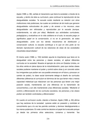 EL CURRÍCULUM DE EDUCACIÓN FÍSICA
226
Apple (1986, p. 88), señala el mecanismo que tiene la sociedad, a través de la
escuela, y dentro de ésta su currículum, para continuar la reproducción de las
desigualdades sociales: “la escuela existe mediante su relación con otras
instituciones más poderosas, las cuales se combinan de tal modo que generan
desigualdades estructurales de poder y de acceso a los recursos…esas
desigualdades son reforzadas y reproducidas por la escuela (aunque,
evidentemente, no sólo por ellas). Mediante sus actividades curriculares,
pedagógicas y evaluativas en la vida cotidiana en el aula, la escuela juega un
significativo papel en la conservación, si no en la generación, de estas
desigualdades. Junto con los demás mecanismos de distribución y
conservación cultural, la escuela contribuye a lo que en otra parte se ha
llamado reproducción cultural de las relaciones de clase de las sociedades
industriales desarrolladas”.
El mismo autor (1986, p. 104) también apunta la importancia que tiene en la
desigualdad entre las personas y clases sociales, el aplicar diferentes
currículos en la sociedad. Muestra el ejemplo de cómo en Estados Unidos, en
los años veinte en plena época de la industrialización, para que ciertas clases
sociales pudieran mantener el poder y control sobre otras (y en concreto sobre
los inmigrantes que podían ser una posible amenaza en el futuro y provocar un
cambio de poder), la clase social dominante delega el diseño de currículos
diferentes (diferencia el currículum en términos de los que tienen más o menos
capacidad intelectual que relacionan con las personas que tienen una mejor
posición social), manteniendo así una diferencia en la transmisión de
conocimientos y con ello manteniendo unas diferencias sociales: “Mediante el
control y diferenciación de los currículos escolares, las personas y las clases
podían ser también controladas y diferenciadas”.
En cuanto al currículum oculto, citando a Gramsci, Apple (1986, p. 80) afirma
que hay sectores de la sociedad quienes están en posesión y controlan el
conocimiento que a la vez les permite controlar y dominar ideológicamente a
los menos poderosos. En este control es decisivo el papel de la escuela porque
ya desde los primeros años selecciona, conserva y transmite: “las
 