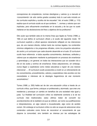 EL CURRÍCULUM DE EDUCACIÓN FÍSICA
227
concepciones de competencia, normas ideológicas y valores (y a menudo el
<conocimiento> de sólo ciertos grados sociales) todo lo cual esta incluido en
los currículos explícitos y ocultos de las escuelas”. Así, el autor (1986, p. 113)
explica que el currículo oculto es el que contiene: “…normas y valores que son
implícitas, pero eficazmente enseñadas en la escuela y de las que no suele
hablarse en las declaraciones de fines u objetivos de los profesores”.
Otro autor que también esta en la misma línea que Apple es Torres (1998, p.
198) el cual define el currículum oficial y el oculto del siguiente modo: “El
currículum explicito u oficial aparece claramente reflejado en las intenciones
que, de una manera directa, indican tanto las normas legales, los contenidos
mínimos obligatorios o los programas oficiales, como los proyectos educativos
de centro y el currículum que cada docente desarrolla en el aula. El currículum
oculto hace referencia a todos aquellos conocimientos, destrezas, actitudes y
valores que se adquieren mediante la participación en procesos de enseñanza
y aprendizaje y, en general, en todas las interacciones que se suceden día a
día en las aulas y centros de enseñanza. Estas adquisiciones, sin embargo,
nunca llegan a explicitarse como metas educativas a lograr de una manera
intencional …. El currículum oculto acostumbra a incidir en un reforzamiento de
los conocimientos, procedimientos, valores y expectativas más acordes con las
necesidades e intereses de la ideología hegemónica de ese momento
sociohistórico”.
Torres (1998, p. 200) habla así de dar una educación crítica a través de un
currículo crítico, que forme y eduque un profesorado y alumnado, que cree una
resistencia y provoque un cambio en beneficio de una sociedad más igual y
justa: “La finalidad del currículum critico es totalmente contraria a la de los
currícula más tradicionales; estos últimos tratan de convertir los
acontecimientos de la realidad a la que se refieren, así como sus justificaciones
e interpretaciones, en algo natural e incuestionable, algo como de sentido
común. Sin embargo el currículum crítico no sólo se ocupa de seleccionar otros
contenidos culturales como forma de reconstruir el conocimiento de que
dispone la comunidad, sino también se interesa por las estrategias de
 