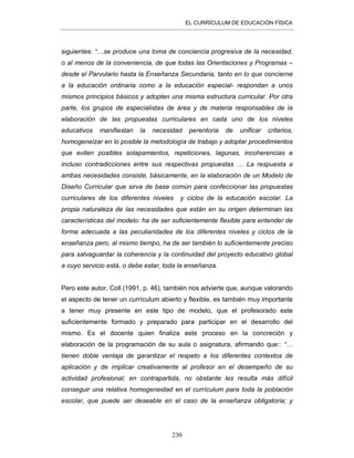 EL CURRÍCULUM DE EDUCACIÓN FÍSICA
230
siguientes: “…se produce una toma de conciencia progresiva de la necesidad,
o al menos de la conveniencia, de que todas las Orientaciones y Programas –
desde el Parvulario hasta la Enseñanza Secundaria, tanto en lo que concierne
a la educación ordinaria como a la educación especial- respondan a unos
mismos principios básicos y adopten una misma estructura curricular. Por otra
parte, los grupos de especialistas de área y de materia responsables de la
elaboración de las propuestas curriculares en cada uno de los niveles
educativos manifiestan la necesidad perentoria de unificar criterios,
homogeneizar en lo posible la metodología de trabajo y adoptar procedimientos
que eviten posibles solapamientos, repeticiones, lagunas, incoherencias e
incluso contradicciones entre sus respectivas propuestas … La respuesta a
ambas necesidades consiste, básicamente, en la elaboración de un Modelo de
Diseño Curricular que sirva de base común para confeccionar las propuestas
curriculares de los diferentes niveles y ciclos de la educación escolar. La
propia naturaleza de las necesidades que están en su origen determinan las
características del modelo: ha de ser suficientemente flexible para entender de
forma adecuada a las peculiaridades de los diferentes niveles y ciclos de la
enseñanza pero, al mismo tiempo, ha de ser también lo suficientemente preciso
para salvaguardar la coherencia y la continuidad del proyecto educativo global
a cuyo servicio está, o debe estar, toda la enseñanza.
Pero este autor, Coll (1991, p. 46), también nos advierte que, aunque valorando
el aspecto de tener un currículum abierto y flexible, es también muy importante
a tener muy presente en este tipo de modelo, que el profesorado este
suficientemente formado y preparado para participar en el desarrollo del
mismo. Es el docente quien finaliza este proceso en la concreción y
elaboración de la programación de su aula o asignatura, afirmando que:: “…
tienen doble ventaja de garantizar el respeto a los diferentes contextos de
aplicación y de implicar creativamente al profesor en el desempeño de su
actividad profesional; en contrapartida, no obstante les resulta más difícil
conseguir una relativa homogeneidad en el currículum para toda la población
escolar, que puede ser deseable en el caso de la enseñanza obligatoria; y
 