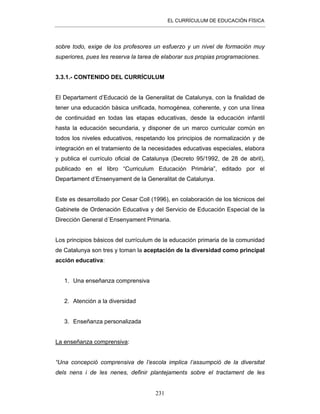 EL CURRÍCULUM DE EDUCACIÓN FÍSICA
231
sobre todo, exige de los profesores un esfuerzo y un nivel de formación muy
superiores, pues les reserva la tarea de elaborar sus propias programaciones.
3.3.1.- CONTENIDO DEL CURRÍCULUM
El Departament d’Educació de la Generalitat de Catalunya, con la finalidad de
tener una educación básica unificada, homogénea, coherente, y con una línea
de continuidad en todas las etapas educativas, desde la educación infantil
hasta la educación secundaria, y disponer de un marco curricular común en
todos los niveles educativos, respetando los principios de normalización y de
integración en el tratamiento de la necesidades educativas especiales, elabora
y publica el currículo oficial de Catalunya (Decreto 95/1992, de 28 de abril),
publicado en el libro “Curriculum Educación Primària”, editado por el
Departament d’Ensenyament de la Generalitat de Catalunya.
Este es desarrollado por Cesar Coll (1996), en colaboración de los técnicos del
Gabinete de Ordenación Educativa y del Servicio de Educación Especial de la
Dirección General d´Ensenyament Primaria.
Los principios básicos del currículum de la educación primaria de la comunidad
de Catalunya son tres y toman la aceptación de la diversidad como principal
acción educativa:
1. Una enseñanza comprensiva
2. Atención a la diversidad
3. Enseñanza personalizada
La enseñanza comprensiva:
“Una concepció comprensiva de l’escola implica l’assumpció de la diversitat
dels nens i de les nenes, definir plantejaments sobre el tractament de les
 