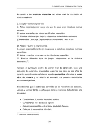 EL CURRÍCULUM DE EDUCACIÓN FÍSICA
251
En cuanto a los objetivos terminales del primer nivel de concreción, el
currículum señala:
2. Acceptar i estimar el propi cos.
7. Actuar reponsablement sense risc per la salud amb iniciatives motrius
apreses.
23. Actuar amb esforç per vèncer les dificultats superables.
27. Realitzar diferents tipos de jocs, integrant-se en la dinàmica establerta.
(Generalitat de Catalunya, Departament d’Ensenyament, 1992, p. 65).
(2. Aceptar y querer el propio cuerpo.
7. Actuar responsablemente sin riesgo para la salud con iniciativas motrices
aprendidas.
23. Actuar con esfuerzo para vencer las dificultades superables.
27. Realizar diferentes tipos de juegos, integrándose en la dinámica
establecida)45
.
También el currículum, dentro del primer nivel de concreción, hace una
selección de contenidos, organizados según los tres ciclos de dos años de
duración. A continuación señalamos aquellos contenidos referentes al tercer
ciclo de primaria y su relación el alumnado que presenta necesidades
educativas especiales.
Consideramos que es sobre todo por medio de los “contenidos de actitudes,
valores, y normas” donde el profesorado tiene su referencia de la atención a la
diversidad:
• Constància en la pràctica d’activitats motrius.
• Cura del propi cos i de la seva higiene.
• Esforç i responsabilitat en la pràctica d’activitats físiques.
• Esforç en la superació de dificultats.
45
Traducción autora de la Tesis.
 