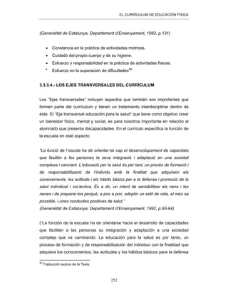 EL CURRÍCULUM DE EDUCACIÓN FÍSICA
252
(Generalitat de Catalunya, Departament d’Ensenyament, 1992, p.131)
• Constancia en la práctica de actividades motrices.
• Cuidado del propio cuerpo y de su higiene.
• Esfuerzo y responsabilidad en la práctica de actividades físicas.
•
Esfuerzo en la superación de dificultades46.
3.3.3.4.- LOS EJES TRANSVERSALES DEL CURRÍCULUM
Los “Ejes transversales” incluyen aspectos que también son importantes que
formen parte del currículum y tienen un tratamiento interdisciplinar dentro de
éste. El “Eje transversal educación para la salud” que tiene como objetivo crear
un bienestar físico, mental y social, es para nosotros importante en relación al
alumnado que presenta discapacidades. En el currículo especifica la función de
la escuela en este aspecto:
“La funció de l´escola ha de orientar-se cap el desenvolupament de capacitats
que facilitin a les persones la seva integració i adaptació en una societat
complexa i canviant. L’educació per la salut és per tant, un procés de formació i
de responsabilització de l’individu amb la finalitat que adquireixi els
coneixements, les actituds i els hàbits bàsics per a la defensa i promoció de la
salut individual i col.lectiva. És a dir, un intent de sensibilitzar els nens i les
nenes i de preparar-los perquè, a poc a poc, adoptin un estil de vida, el més sa
possible, i unes conductes positives de salut.”
(Generalitat de Catalunya, Departament d’Ensenyament, 1992, p.93-94).
(“La función de la escuela ha de orientarse hacia el desarrollo de capacidades
que faciliten a las personas su integración y adaptación a una sociedad
compleja que va cambiando. La educación para la salud es por tanto, un
proceso de formación y de responsabilización del individuo con la finalidad que
adquiera los conocimientos, las actitudes y los hábitos básicos para la defensa
46
Traducción autora de la Tesis.
 