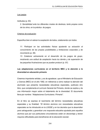EL CURRÍCULUM DE EDUCACIÓN FÍSICA
260
Los juegos
Actitudes (p. 93)
2. Sensibilidad ante los diferentes niveles de destreza, tanto propias como
de los otros, en la práctica de juegos.
Criterios de evaluación
Especifica bien el valorar la aceptación de todos, colaborando con todos:
11. Participar en las actividades físicas ajustando su actuación al
conocimiento de las propias posibilidades y limitaciones corporales y de
movimiento (p. 96).
13. Colaborar activamente en el desarrollo de los juegos de grupo,
mostrando una actitud de aceptación hacia los demás y de superación de
las pequeñas frustraciones que se pueden producir (p. 97).
Las adaptaciones curriculares en el territorio MEC y la atención a la
diversidad en educación primaria
Creemos importante señalar, y es de agradecer, que el Ministerio de Educación
y Ciencia (MEC) en el año 1992, en referencia a cómo realizar la atención del
alumnado que presenta necesidades educativas especiales, publicara otro
libro, que complementa el currículo General de Primaria, donde se explica y da
una información mayor sobre el tratamiento de la diversidad. El documento
lleva por nombre: “Adaptaciones Curriculares. Primaria”.
En el libro se expresa el nacimiento del término necesidades educativas
especiales y su finalidad: “El término alumnos con necesidades educativas
especiales se ha introducido en la LOGSE y en los decretos que la desarrollan
para salvaguardar y garantizar una respuesta educativa ajustada para aquellos
alumnos que por sus particulares circunstancias están en desventaja y tienen
mayores dificultades para beneficiarse de la educación escolar.
 