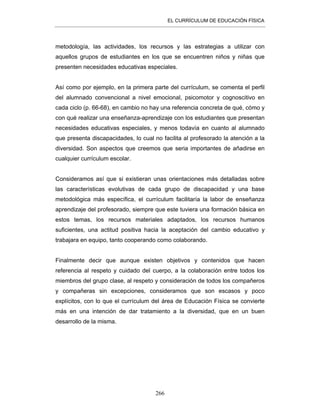 EL CURRÍCULUM DE EDUCACIÓN FÍSICA
266
metodología, las actividades, los recursos y las estrategias a utilizar con
aquellos grupos de estudiantes en los que se encuentren niños y niñas que
presenten necesidades educativas especiales.
Así como por ejemplo, en la primera parte del currículum, se comenta el perfil
del alumnado convencional a nivel emocional, psicomotor y cognoscitivo en
cada ciclo (p. 66-68), en cambio no hay una referencia concreta de qué, cómo y
con qué realizar una enseñanza-aprendizaje con los estudiantes que presentan
necesidades educativas especiales, y menos todavía en cuanto al alumnado
que presenta discapacidades, lo cual no facilita al profesorado la atención a la
diversidad. Son aspectos que creemos que seria importantes de añadirse en
cualquier currículum escolar.
Consideramos así que si existieran unas orientaciones más detalladas sobre
las características evolutivas de cada grupo de discapacidad y una base
metodológica más específica, el currículum facilitaría la labor de enseñanza
aprendizaje del profesorado, siempre que este tuviera una formación básica en
estos temas, los recursos materiales adaptados, los recursos humanos
suficientes, una actitud positiva hacia la aceptación del cambio educativo y
trabajara en equipo, tanto cooperando como colaborando.
Finalmente decir que aunque existen objetivos y contenidos que hacen
referencia al respeto y cuidado del cuerpo, a la colaboración entre todos los
miembros del grupo clase, al respeto y consideración de todos los compañeros
y compañeras sin excepciones, consideramos que son escasos y poco
explícitos, con lo que el currículum del área de Educación Física se convierte
más en una intención de dar tratamiento a la diversidad, que en un buen
desarrollo de la misma.
 