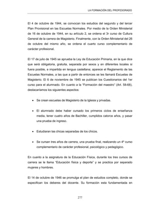 LA FORMACIÓN DEL PROFESORADO
277
El 4 de octubre de 1944, se convocan los estudios del segundo y del tercer
Plan Provisional en las Escuelas Normales. Por medio de la Orden Ministerial
de 16 de octubre de 1944, en su artículo 2, se ordena el 3r curso de Cultura
General de la carrera de Magisterio. Finalmente, con la Orden Ministerial del 26
de octubre del mismo año, se ordena el cuarto curso complementario de
carácter profesional.
El 17 de julio de 1945 se aprueba la Ley de Educación Primaria, en la que dice
que será obligatoria, gratuita, separada por sexos y en diferentes locales si
fuera posible, e impartida en lengua castellana; aparece el Reglamento de las
Escuelas Normales, a las que a partir de entonces se les llamará Escuelas de
Magisterio. El 6 de noviembre de 1945 se publican los Cuestionarios del 1er
curso para el alumnado. En cuanto a la “Formación del maestro” (Art. 58-68),
destacaríamos los siguientes aspectos:
• Se crean escuelas de Magisterio de la Iglesia y privadas.
• El alumnado debe haber cursado los primeros ciclos de enseñanza
media, tener cuatro años de Bachiller, cumplidos catorce años, y pasar
una prueba de ingreso.
• Estudiaran las chicas separadas de los chicos.
• Se cursan tres años de carrera, una prueba final, realizando un 4º curso
complementario de carácter profesional, psicológico y pedagógico.
En cuanto a la asignatura de la Educación Física, durante los tres cursos de
carrera se le llama “Educación física y deporte” y se practica por separado
mujeres y hombres.
El 14 de octubre de 1946 se promulga el plan de estudios completo, donde se
especifican los deberes del docente. Su formación esta fundamentada en
 