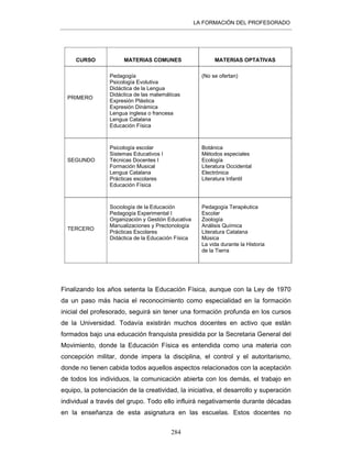 LA FORMACIÓN DEL PROFESORADO
284
CURSO MATERIAS COMUNES MATERIAS OPTATIVAS
PRIMERO
Pedagogía
Psicología Evolutiva
Didáctica de la Lengua
Didáctica de las matemáticas
Expresión Plástica
Expresión Dinámica
Lengua inglesa o francesa
Lengua Catalana
Educación Física
(No se ofertan)
SEGUNDO
Psicología escolar
Sistemas Educativos I
Técnicas Docentes I
Formación Musical
Lengua Catalana
Prácticas escolares
Educación Física
Botánica
Métodos especiales
Ecología
Literatura Occidental
Electrónica
Literatura Infantil
TERCERO
Sociología de la Educación
Pedagogía Experimental I
Organización y Gestión Educativa
Manualizaciones y Prectonología
Prácticas Escolares
Didáctica de la Educación Física
Pedagogía Terapéutica
Escolar
Zoología
Análisis Química
Literatura Catalana
Música
La vida durante la Historia
de la Tierra
Finalizando los años setenta la Educación Física, aunque con la Ley de 1970
da un paso más hacia el reconocimiento como especialidad en la formación
inicial del profesorado, seguirá sin tener una formación profunda en los cursos
de la Universidad. Todavía existirán muchos docentes en activo que están
formados bajo una educación franquista presidida por la Secretaria General del
Movimiento, donde la Educación Física es entendida como una materia con
concepción militar, donde impera la disciplina, el control y el autoritarismo,
donde no tienen cabida todos aquellos aspectos relacionados con la aceptación
de todos los individuos, la comunicación abierta con los demás, el trabajo en
equipo, la potenciación de la creatividad, la iniciativa, el desarrollo y superación
individual a través del grupo. Todo ello influirá negativamente durante décadas
en la enseñanza de esta asignatura en las escuelas. Estos docentes no
 
