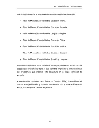 LA FORMACIÓN DEL PROFESORADO
291
Las titulaciones según el plan de estudios cursado serán las siguientes:
• Título de Maestro-Especialidad de Educación Infantil.
• Título de Maestro-Especialidad de Educación Primaria.
• Título de Maestro-Especialidad de Lengua Extranjera.
• Título de Maestro-Especialidad de Educación Física.
• Título de Maestro-Especialidad de Educación Musical.
• Título de Maestro-Especialidad de Educación Especial.
• Título de Maestro-Especialidad de Audición y Lenguaje.
Podemos así constatar que la Educación Física por primera vez pasa a ser una
especialidad propiamente dicha, lo cual permitirá emprender la formación inicial
del profesorado que impartirá esta asignatura en la etapa elemental de
primaria.
A continuación, tomando como fuente a Torralba (1994), transcribimos el
cuadro de especialidades y optativas relacionadas con el área de Educación
Física, con número de créditos respectivos:
 