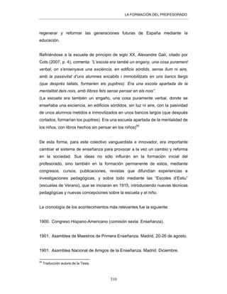 LA FORMACIÓN DEL PROFESORADO
310
regenerar y reformar las generaciones futuras de España mediante la
educación.
Refiriéndose a la escuela de principio de siglo XX, Alexandre Galí, citado por
Cots (2007, p. 4), comenta: “L’escola era també un engany, una cosa purament
verbal, on s’ensenyava una exciència, en edificis sòrdids, sense llum ni aire,
amb la passivitat d’uns alumnes encabits i immobilitzats en uns bancs llargs
(que després tallats, formarien els pupitres). Era una escola apartada de la
mentalitat dels nois, amb llibres fets sense pensar en els nois”.
(La escuela era también un engaño, una cosa puramente verbal, donde se
enseñaba una exciencia, en edificios sórdidos, sin luz ni aire, con la pasividad
de unos alumnos metidos e inmovilizados en unos bancos largos (que después
cortados, formarían los pupitres). Era una escuela apartada de la mentalidad de
los niños, con libros hechos sin pensar en los niños)55 .
De esta forma, para este colectivo vanguardista e innovador, era importante
cambiar el sistema de enseñanza para provocar a la vez un cambio y reforma
en la sociedad. Sus ideas no sólo influirán en la formación inicial del
profesorado, sino también en la formación permanente de estos, mediante
congresos, cursos, publicaciones, revistas que difundían experiencias e
investigaciones pedagógicas, y sobre todo mediante las “Escoles d’Estiu”
(escuelas de Verano), que se iniciaran en 1915, introduciendo nuevas técnicas
pedagógicas y nuevas concepciones sobre la escuela y el niño.
La cronología de los acontecimientos más relevantes fue la siguiente:
1900. Congreso Hispano-Americano (comisión sexta: Enseñanza).
1901. Asamblea de Maestros de Primera Enseñanza. Madrid, 20-26 de agosto.
1901. Asamblea Nacional de Amigos de la Enseñanza. Madrid. Diciembre.
55
Traducción autora de la Tesis.
 