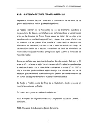 LA FORMACIÓN DEL PROFESORADO
317
4.3.2.- LA SEGUNDA REPÚLICA ESPAÑOLA (1931-1939)
Regresa el “Patronat Escolar”, y con ello la continuación de las obras de los
grupos escolares que habían quedado suspendidas.
La “Escola Normal” de la Generalitat ya no es totalmente autóctona e
independiente del Estado, como lo fueron las pertenecientes a la Mancomunitat
antes de la dictadura de Primo Rivera. Ahora se deben dar en ellas unos
estudios mínimos establecidos por el Estado y luego, si se quiere, añadir todas
las materias que se quieran. Esta enseña al profesorado los métodos más
avanzados del momento y se les inculta la idea de realizar un trabajo de
catalanización dentro de la escuela. Se retoman las ideas del movimiento de
renovación pedagógica iniciado a principios de siglo. Vuelven a reiniciarse las
“Escoles d’Estiu”.
Queremos señalar aquí que durante los años de este periodo, Galí, con el “El
amor al niño y el amor al oficio” hace toda una reflexión sobre la escuela activa
y concluye diciendo que la base de la formación es la actitud (Cots, 2007 p.
18), lo cual nos parece bastante significativo ya que también es uno de los
aspectos que actualmente es muy investigado y tenido en cuenta como uno de
los puntos claves para la mejora de nuestro sistema educativo.
Se funda el “Institut-escola del Parc de la Ciutadella”, donde se ponía en
marcha la enseñanza unificada.
En cuanto a congreso, se celebran los siguientes:
1932. Congreso del Magisterio Particular y Congreso de Educación General.
Barcelona.
1933. Congreso de la Educación Social. Barcelona.
 