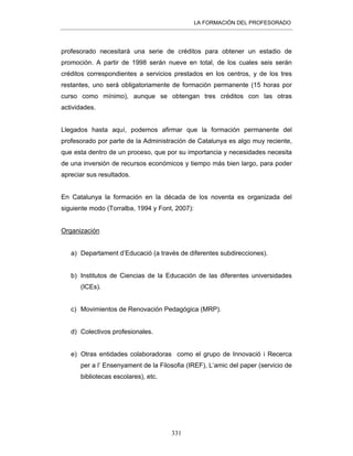 LA FORMACIÓN DEL PROFESORADO
331
profesorado necesitará una serie de créditos para obtener un estadio de
promoción. A partir de 1998 serán nueve en total, de los cuales seis serán
créditos correspondientes a servicios prestados en los centros, y de los tres
restantes, uno será obligatoriamente de formación permanente (15 horas por
curso como mínimo), aunque se obtengan tres créditos con las otras
actividades.
Llegados hasta aquí, podemos afirmar que la formación permanente del
profesorado por parte de la Administración de Catalunya es algo muy reciente,
que esta dentro de un proceso, que por su importancia y necesidades necesita
de una inversión de recursos económicos y tiempo más bien largo, para poder
apreciar sus resultados.
En Catalunya la formación en la década de los noventa es organizada del
siguiente modo (Torralba, 1994 y Font, 2007):
Organización
a) Departament d’Educació (a través de diferentes subdirecciones).
b) Institutos de Ciencias de la Educación de las diferentes universidades
(ICEs).
c) Movimientos de Renovación Pedagógica (MRP).
d) Colectivos profesionales.
e) Otras entidades colaboradoras como el grupo de Innovació i Recerca
per a l’ Ensenyament de la Filosofia (IREF), L’amic del paper (servicio de
bibliotecas escolares), etc.
 