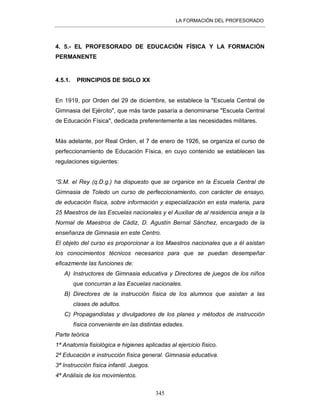 LA FORMACIÓN DEL PROFESORADO
345
4. 5.- EL PROFESORADO DE EDUCACIÓN FÍSICA Y LA FORMACIÓN
PERMANENTE
4.5.1. PRINCIPIOS DE SIGLO XX
En 1919, por Orden del 29 de diciembre, se establece la "Escuela Central de
Gimnasia del Ejército", que más tarde pasaría a denominarse "Escuela Central
de Educación Física", dedicada preferentemente a las necesidades militares.
Más adelante, por Real Orden, el 7 de enero de 1926, se organiza el curso de
perfeccionamiento de Educación Física, en cuyo contenido se establecen las
regulaciones siguientes:
“S.M. el Rey (q.D.g.) ha dispuesto que se organice en la Escuela Central de
Gimnasia de Toledo un curso de perfeccionamiento, con carácter de ensayo,
de educación física, sobre información y especialización en esta materia, para
25 Maestros de las Escuelas nacionales y el Auxiliar de al residencia aneja a la
Normal de Maestros de Cádiz, D. Agustín Bernal Sánchez, encargado de la
enseñanza de Gimnasia en este Centro.
El objeto del curso es proporcionar a los Maestros nacionales que a él asistan
los conocimientos técnicos necesarios para que se puedan desempeñar
eficazmente las funciones de:
A) Instructores de Gimnasia educativa y Directores de juegos de los niños
que concurran a las Escuelas nacionales.
B) Directores de la instrucción física de los alumnos que asistan a las
clases de adultos.
C) Propagandistas y divulgadores de los planes y métodos de instrucción
física conveniente en las distintas edades.
Parte teórica
1ª Anatomía fisiológica e higienes aplicadas al ejercicio físico.
2ª Educación e instrucción física general. Gimnasia educativa.
3ª Instrucción física infantil. Juegos.
4ª Análisis de los movimientos.
 