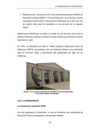 LA FORMACIÓN DEL PROFESORADO
348
• Resolución de 7 de junio de 1973, de la Dirección Educativa, Ministro de
Educación y Ciencia (BOE nº 173 de 20 de junio): “Se convocan cursillos
Especiales de Educación Física para los Profesores de E.G.B. que han
de impartir esta clase de enseñanza a los alumnos de la segunda
etapa.”
Señalar que la Resolución se refiera a “cursillo” en vez de curso, con lo que al
utilizar el diminutivo expresa y confiere en cierta manera una formación de poca
importancia y valor.
En 1974, en Barcelona se crea el “Institut Nacional d’Educació Física de
Catalunya” (INEFC), que pasará a ser una institución básica y muy importante
para la formación inicial y permanente del profesorado del siglo XX en
Catalunya.
Imagen nº 9: actuales instalaciones del INEFC centro de Barcelona,
en el anillo olímpico de Montjüic
4.5.3.- LA DEMOCRACIA
La Constitución española (1978)
Una vez aprobada la Constitución, a nivel de formación del profesorado de
Educación Física, se empezarán a dar grandes cambios.
 