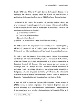 LA FORMACIÓN DEL PROFESORADO
349
Desde 1978 hasta 1982, la Dirección General de Educación Básica por la
modalidad de distancia, convoca cada año cursos de especialización y
perfeccionamiento para el profesorado de EGB (Enseñanza General Básica).
“Modalidad de los cursos. Se convocan con carácter nacional, dentro del
programa de especialización y perfeccionamiento para el Profesorado de EGB,
a realizar durante el curso 1978, en la modalidad de Educación a Distancia, los
cursos que se indican a continuación:
a) Cursos de especialización.
b) Cursos de perfeccionamiento:
-Educación Física Deportiva
(Orden de 1 de febrero de 1978, BOE de 16 de marzo de 1978)71
.
En 1981 se realiza el “I Simposio Nacional sobre Educación Física Deportes y
Recreación”, organizado por el Colegio Oficial de Profesores de Educación
Física, junto con el Consejo Superior de Deportes y la Universidad de Granada.
En 1982, a partir del traspaso de competencias en materia de enseñanza
aprobado por la Constitución de 1978 y regulado por el Estatuto de Autonomía,
aparece el Servicio de Docencia e Investigación de la Dirección General de la
Secretaría General del Deporte. Esto hace posible que por ejemplo en
Catalunya, en el 1982, se cree la “Escola Catalana de l’Esport”, fomentando la
Educación Física y el deporte, formando a técnicos deportivos, organizando
Congresos, Jornadas, Simposios, Seminarios y Conferencias. En este mismo
año destacar que se pone en marcha en Lleida el INEFC (Instituto Nacional de
Educación Física de Catalunya), vinculado a la Universidad de Lleida.
A partir del 1983, el Instituto de Ciencias de la Educación Física y el Deporte
(INEF) empieza a realizar congresos a nivel nacional. El primero será en
Madrid, "El deporte en la sociedad española contemporánea”, abriendo paso a
la convocatoria de otros eventos relacionados con la Educación Física y el
71
En Torralba (1994, p. 95).
 