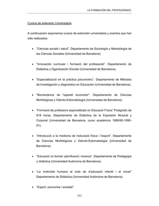 LA FORMACIÓN DEL PROFESORADO
353
Cursos de extensión Universitaria
A continuación exponemos cursos de extensión universitaria y eventos que han
sido realizados:
• “Ciencias socials i salud”. Departamento de Sociología y Metodología de
las Ciencias Sociales (Universidad de Barcelona).
• “Innovación curricular i formació del professorat”. Departamento de
Didáctica y Oganitzación Escolar (Universidad de Barcelona).
• “Especialització en la práctica psicomotriu”. Departamento de Métodos
de Investigación y diagnóstico en Educación (Universidad de Barcelona).
• “Biomecànica de l’aparell locomotor”. Departamento de Ciencias
Morfológicas y Odonto-Estomatología (Universidad de Barcelona).
• “Formació de professors especialitzats en Educació Física” Postgrado de
818 horas, Departamento de Didáctica de la Expresión Musical y
Corporal (Universidad de Barcelona, curso académico 1989/90-1990-
91).
• “Introducció a la medicina de l’educació física i l’esport”. Departamento
de Ciencias Morfológicas y Odonto-Estomatología (Universidad de
Barcelona).
• “Educació no formal: planificació i recerca”. Departamento de Pedagogía
y didáctica (Universidad Autónoma de Barcelona).
• “La motricitat humana al cicle de d’educació infantil i el inicial”
Departamento de Didáctica (Universidad Autónoma de Barcelona).
• “Esport, economia i societat”.
 