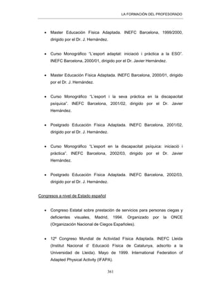 LA FORMACIÓN DEL PROFESORADO
361
• Master Educación Física Adaptada. INEFC Barcelona, 1999/2000,
dirigido por el Dr. J. Hernández.
• Curso Monográfico “L’esport adaptat: iniciació i pràctica a la ESO”.
INEFC Barcelona, 2000/01, dirigido por el Dr. Javier Hernández.
• Master Educación Física Adaptada. INEFC Barcelona, 2000/01, dirigido
por el Dr. J. Hernández.
• Curso Monográfico “L’esport i la seva pràctica en la discapacitat
psíquica”. INEFC Barcelona, 2001/02, dirigido por el Dr. Javier
Hernández.
• Postgrado Educación Física Adaptada. INEFC Barcelona, 2001/02,
dirigido por el Dr. J. Hernández.
• Curso Monográfico “L’esport en la discapacitat psíquica: iniciació i
pràctica”. INEFC Barcelona, 2002/03, dirigido por el Dr. Javier
Hernández.
• Postgrado Educación Física Adaptada. INEFC Barcelona, 2002/03,
dirigido por el Dr. J. Hernández.
Congresos a nivel de Estado español
• Congreso Estatal sobre prestación de servicios para personas ciegas y
deficientes visuales, Madrid, 1994. Organizado por la ONCE
(Organización Nacional de Ciegos Españoles).
• 12º Congreso Mundial de Actividad Física Adaptada. INEFC Lleida
(Institut Nacional d’ Educació Física de Catalunya, adscrito a la
Universidad de Lleida). Mayo de 1999. International Federation of
Adapted Physical Activity (IFAPA).
 