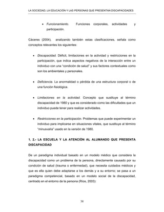 LA SOCIEDAD, LA EDUCACIÓN Y LAS PERSONAS QUE PRESENTAN DISCAPACIDADES
38
• Funcionamiento. Funciones corporales, actividades y
participación.
Cáceres (2004), analizando también estas clasificaciones, señala como
conceptos relevantes los siguientes:
• Discapacidad. Déficit, limitaciones en la actividad y restricciones en la
participación, que indica aspectos negativos de la interacción entre un
individuo con una “condición de salud” y sus factores contextuales como
son los ambientales y personales.
• Deficiencia. La anormalidad o pérdida de una estructura corporal o de
una función fisiológica.
• Limitaciones en la actividad. Concepto que sustituye al término
discapacidad de 1980 y que es considerado como las dificultades que un
individuo puede tener para realizar actividades.
• Restricciones en la participación. Problemas que puede experimentar un
individuo para implicarse en situaciones vitales, que sustituye al término
“minusvalía” usado en la versión de 1980.
1. 2.- LA ESCUELA Y LA ATENCIÓN AL ALUMANDO QUE PRESENTA
DISCAPACIDAD
De un paradigma individual basado en un modelo médico que considera la
discapacidad como un problema de la persona, directamente causado por su
condición de salud (trauma o enfermedad), que necesita cuidados médicos y
que es ella quien debe adaptarse a los demás y a su entorno; se pasa a un
paradigma competencial, basado en un modelo social de la discapacidad,
centrado en el entorno de la persona (Ríos, 2003):
 