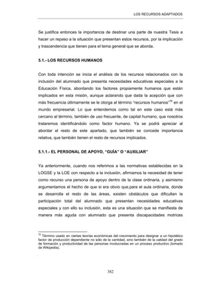 LOS RECURSOS ADAPTADOS
382
Se justifica entonces la importancia de destinar una parte de nuestra Tesis a
hacer un repaso a la situación que presentan estos recursos, por la implicación
y trascendencia que tienen para el tema general que se aborda.
5.1.- LOS RECURSOS HUMANOS
Con toda intención se inicia el análisis de los recursos relacionados con la
inclusión del alumnado que presenta necesidades educativas especiales a la
Educación Física, abordando los factores propiamente humanos que están
implicados en esta misión, aunque aclarando que dada la acepción que con
más frecuencia últimamente se le otorga al término “recursos humanos”76
en el
mundo empresarial. Lo que entendemos como tal en este caso está más
cercano al término, también de uso frecuente, de capital humano
, que nosotros
trataremos identificándolo como factor humano. Ya se podrá apreciar al
abordar el resto de este apartado, que también se concede importancia
relativa, que también tienen el resto de recursos implicados.
5.1.1.- EL PERSONAL DE APOYO, “GUÍA” O “AUXILIAR”
Ya anteriormente, cuando nos referimos a las normativas establecidas en la
LOGSE y la LOE con respecto a la inclusión, afirmamos la necesidad de tener
como recurso una persona de apoyo dentro de la clase ordinaria, y asimismo
argumentamos el hecho de que si era obvio que,para el aula ordinaria, donde
se desarrolla el resto de las áreas, existen obstáculos que dificultan la
participación total del alumnado que presentan necesidades educativas
especiales y con ello su inclusión, esta es una situación que se manifiesta de
manera más aguda con alumnado que presenta discapacidades motrices
76
Término usado en ciertas teorías económicas del crecimiento para designar a un hipotético
factor de producción dependiente no sólo de la cantidad, sino también de la calidad del grado
de formación y productividad de las personas involucradas en un proceso productivo (tomado
de Wikipedia).

 