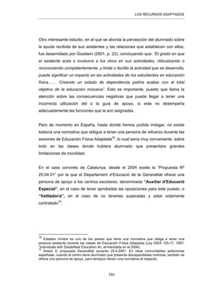 LOS RECURSOS ADAPTADOS
386
Otro interesante estudio, en el que se aborda la percepción del alumnado sobre
la ayuda recibida de sus asistentes y las relaciones que establecen con ellos,
fue desarrollado por Goodwin (2001, p. 22), concluyendo que: “El grado en que
el asistente aísla o involucra a los otros en sus actividades, ridiculizando o
reconociendo competentemente, y limita o facilita la actividad que se desarrolla,
puede significar un impacto en las actividades de los estudiantes en educación
física…… Creando un estado de dependencia podría acabar con el total
objetivo de la educación inclusiva”. Esto es importante, puesto que llama la
atención sobre las consecuencias negativas que puede llegar a tener una
incorrecta utilización del o la guía de apoyo, si este no desempeña
adecuadamente las funciones que le son asignadas.
Pero de momento en España, hasta donde hemos podido indagar, no existe
todavía una normativa que obligue a tener una persona de refuerzo durante las
sesiones de Educación Física Adaptada78
, lo cual sería muy conveniente, sobre
todo en las clases donde hubiera alumnado que presentara grandes
limitaciones de movilidad.
En el caso concreto de Catalunya, desde el 2004 existe la “Propuesta Nº
25.04.01” por la que el Departament d’Educació de la Generalitat ofrece una
persona de apoyo a los centros escolares, denominada “Auxiliar d’Educació
Especial”, en el caso de tener aprobadas las oposiciones para este puesto, o
“Vetllador/a”, en el caso de no tenerlas superadas y estar solamente
contratado79
.
78
Estados Unidos es uno de los países que tiene una normativa que obliga a tener una
persona asistente durante las clases de Educación Física Adaptada (Ley IDEA 105-17, 1997,
“Individuals with Disabilities Education Ac, enmendada en el 2004).
79
Anexo 9, propuesta Generalitat acuerdo 25.4.2001. En otras comunidades autónomas
españolas, cuando el centro tiene alumnado que presenta discapacidades motrices, también se
ofrece una persona de apoyo, pero tampoco tienen una normativa al respecto.
 
