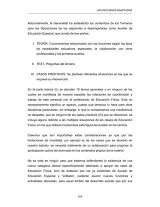 LOS RECURSOS ADAPTADOS
389
Adicionalmente, la Generalitat ha establecido los contenidos de los Temarios
para las Oposiciones de los aspirantes a desempeñarse como Auxiliar de
Educación Especial, que consta de tres partes:
I. TEORÍA. Conocimientos relacionados con las funciones según los tipos
de necesidades educativas especiales, la colaboración con otros
profesionales y los primeros auxilios.
II. TEST. Preguntas del temario.
III. CASOS PRÁCTICOS. Se plantean diferentes situaciones en las que se
requiere su intervención.
En la parte teórica (I), se abordan 10 temas generales y en ninguno de los
cuales se manifiesta de manera expedita las relaciones de coordinación y
trabajo de este personal con el profesorado de Educación Física. Esto no
necesariamente significa un agravio, puesto que tampoco lo hace para otras
disciplinas particulares, sin embargo, sí que lo consideramos una insuficiencia
no deseable, que en ninguno de los casos prácticos (III) que se relacionan, se
incluya alguno referido a las múltiples situaciones de las clases de Educación
Física, en las que debiera involucrarse esta figura del auxiliar en los centros.
Creemos que son importantes estas consideraciones ya que por las
limitaciones de movilidad, por ejemplo la de los casos que se abordan en
nuestro estudio, se necesita totalmente de su colaboración para propiciar la
participación activa del alumnado en los contenidos propios de la materia.
No se trata en ningún caso que estemos defendiendo la existencia de una
nueva categoría laboral específicamente destinada a apoyar las clase de
Educación Física, sino de destacar que las ya existentes de Auxiliar de
Educación Especial y Vetllador, pudieran asumir nuevas funciones y
actividades derivadas, para aquel ámbito del desarrollo escolar que por sus
 