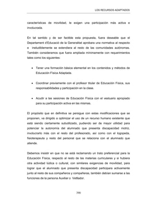 LOS RECURSOS ADAPTADOS
390
características de movilidad, le exigen una participación más activa e
involucrada.
En tal sentido y de ser factible esta propuesta, fuera deseable que el
Departament d’Educació de la Generalitat aprobara una normativa al respecto
e ineludiblemente se extendiera al resto de las comunidades autónomas.
También consideramos que fuera ampliada mínimamente con requerimientos
tales como los siguientes:
• Tener una formación básica elemental en los contenidos y métodos de
Educación Física Adaptada.
• Coordinar previamente con el profesor titular de Educación Física, sus
responsabilidades y participación en la clase.
• Acudir a las sesiones de Educación Física con el vestuario apropiado
para su participación activa en las mismas.
El propósito que en definitiva se persigue con estas modificaciones que se
proponen, va dirigido a optimizar el uso de un recurso humano existente que
está siendo ciertamente subutilizado, pudiendo ser de mayor utilidad para
potenciar la autonomía del alumnado que presenta discapacidad motriz,
involucrarlo más con el resto del profesorado, así como con el logopeda,
fisioterapeuta y resto del personal que se relaciona con el alumnado que
atiende.
Debemos insistir en que no se está reclamando un trato preferencial para la
Educación Física, respecto al resto de las materias curriculares y si hubiera
otra actividad lúdica o cultural, con similares exigencias de movilidad, para
lograr que el alumnado que presenta discapacidad participara activamente
junto al resto de sus compañeros y compañeras, también debían sumarse a las
funciones de la persona Auxiliar o Vetllador.
 