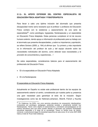 LOS RECURSOS ADAPTADOS
391
5.1.2.- EL APOYO EXTERIOR DEL CENTRO: ESPECIALISTA DE
EDUCACIÓN FÍSICA ADAPTADA Y FISIOTERAPEUTA
Para llevar a cabo una óptima inclusión del alumnado que presenta
discapacidad motriz sería necesario que el profesor o profesora de Educación
Física contara con la existencia y asesoramiento de una serie de
especialistas82
. como psicólogos, logopedas, fisioterapeutas y un especialista
en Educación Física Adaptada. Estas personas cumplieran el rol de recurso
humano exterior, dando apoyo e información al profesorado para su trabajo con
el alumnado que presenta discapacidades, y sobre su importancia y aportación,
se refiere Soriano (2000, p. 164) al afirmar que: “Lo primero y más importante
es la información del profesor de aula y del equipo docente sobre las
necesidades individuales del alumno, como detectar esas necesidades y la
provisión de conocimientos y experiencias…”.
De estos especialistas, consideramos básicos para el asesoramiento del
profesorado de Educación Física:
• El o la especialista en Educación Física Adaptada
• El o la fisioterapeuta
El especialista en Educación Física Adaptada:
Actualmente en España no existe este profesional dentro de los equipos de
asesoramiento exterior al centro, considerando por nuestra parte su presencia
una gran necesidad para garantizar el éxito de la inclusión. Según
investigaciones como las de Heikinaro-Johanson, Sherrill, French y Huunka
82
En Catalunya, los EAPs, son unos servicios educativos de composición interdisciplinar,
compuestos por psicólogos, pedagogos, asistentes sociales y actualmente también hay
fisioterapeutas. Tienen como objetivo el asesoramiento y orientación psicopedagógica en los
centros educativos para que estos puedan atender al alumnado que presenta necesidades
educativas especiales a lo largo de su escolaridad. Tienen un ámbito local, de distrito,
comarcal, o subcomarcal (según la necesidad específica de cada zona). En el curso 2007-2008
había un total de 79 por toda Catalunya.
 