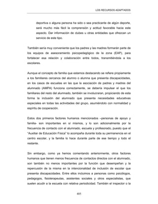 LOS RECURSOS ADAPTADOS
405
deportiva o alguna persona ha sido o sea practicante de algún deporte,
será mucho más fácil la comprensión y actitud favorable hacia este
aspecto. Dar información de clubes u otras entidades que ofrezcan un
servicio de este tipo.
También sería muy conveniente que los padres y las madres formarán parte de
los equipos de asesoramiento psicopedagógico de la zona (EAP), para
fortalecer esa relación y colaboración entre todos, transmitiéndola a los
escolares.
Aunque el concepto de familia que estamos destacando se refiere propiamente
a los familiares cercanos del alumno o alumna que presenta discapacidades,
en los casos de escuelas en las que la asociación de padres y madres del
alumnado (AMPA) funciona correctamente, se debería impulsar el que los
familiares del resto del alumnado, también se involucraran, propiciando de esta
forma la inclusión del alumnado que presenta necesidades educativas
especiales en todas las actividades del grupo, asumiéndolo con normalidad y
espíritu de cooperación.
Estos dos primeros factores humanos mencionados –personas de apoyo y
familia- son importantes en sí mismos, y lo son adicionalmente por la
frecuencia de contacto con el alumnado, escuela y profesorado, puesto que el
“Auxiliar de Educación Física” lo acompaña durante toda su permanencia en el
centro escolar, y la familia lo hace durante parte de ese tiempo y todo el
restante.
Sin embargo, como ya hemos comentando anteriormente, otros factores
humanos que tienen menos frecuencia de contactos directos con el alumnado,
son también no menos importantes por la función que desempeñan y la
repercusión de la misma en la intencionalidad de inclusión de escolar que
presenta discapacidades. Entre ellos incluimos a personas como psicólogos,
pedagogos, fisioterapeutas, asistentes sociales y otros especialistas, que
suelen acudir a la escuela con relativa periodicidad. También el inspector o la
 