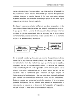 LOS RECURSOS ADAPTADOS
411
Según nuestra concepción sobre la labor que desempeña el profesorado de
Educación Física para la inclusión del alumnado que presenta discapacidades
motrices, tenemos en cuenta algunos de los más importantes factores
humanos implicados, que asesoran, colaboran y/o apoyan en esta tarea, según
se puede apreciar en el diagrama siguiente:
En el cuadro precedente se ilustra la influencia que ejerce la sociedad a través
de sus instituciones sobre el alumnado que presenta discapacidades motrices,
lo que puede inducir a un error de interpretación al concebir esta influencia
actuando de manera unidireccional sobre el alumnado que la recibe; lo que
ciertamente no sucede de esa manera, puesto que este último es un elemento
activo y a su vez trasformador del entorno:
En la realidad, sociedad y alumnado que presenta discapacidades motrices
interactúan y se influencian recíprocamente; este ejerce una función de
retroalimentación hacia las instituciones, leyes y personas de la sociedad,
resultando de ello un enriquecimiento mutuo. La persona que presenta
discapacidad está protegido por la legislación, cuenta con instituciones que lo
apoyan y aprende a desenvolverse en el grupo; pero a su vez, con su
actuación crea la condiciones para actualizar las leyes, mejorar el
funcionamiento de la instituciones y algo muy importante: educa a la sociedad
para aceptarlo con normalidad, sin limitaciones y como uno más dentro de ella.
Debemos recordar que aunque ciertamente las relaciones de la persona que
presenta discapacidad con su entorno tiene matices de subordinación y
dependencia, su proceso no es únicamente de “adaptación” o “integración”,
sino de “inclusión”, y por lo tanto, es uno más dentro del grupo.
SOCIEDAD
(INSTITUCIONES,
LEYES, ETC.)
ALUMNADO QUE
PRESENTA
DICAPACIDADES
MOTRICES
 