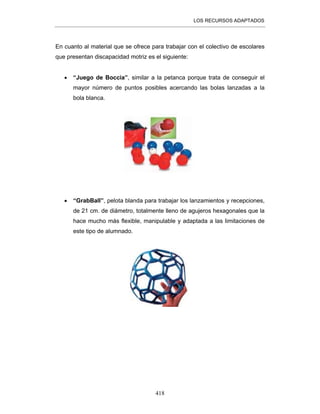 LOS RECURSOS ADAPTADOS
418
En cuanto al material que se ofrece para trabajar con el colectivo de escolares
que presentan discapacidad motriz es el siguiente:
• “Juego de Boccia”, similar a la petanca porque trata de conseguir el
mayor número de puntos posibles acercando las bolas lanzadas a la
bola blanca.
• “GrabBall”, pelota blanda para trabajar los lanzamientos y recepciones,
de 21 cm. de diámetro, totalmente lleno de agujeros hexagonales que la
hace mucho más flexible, manipulable y adaptada a las limitaciones de
este tipo de alumnado.
 