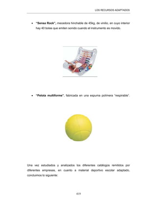 LOS RECURSOS ADAPTADOS
419
• “Sensa Rock”, mecedora hinchable de 45kg, de vinilio, en cuyo interior
hay 40 bolas que emiten sonido cuando el instrumento es movido.
• “Pelota multiforme”, fabricada en una espuma polímera “respirable”.
Una vez estudiados y analizados los diferentes catálogos remitidos por
diferentes empresas, en cuanto a material deportivo escolar adaptado,
concluimos lo siguiente:
 