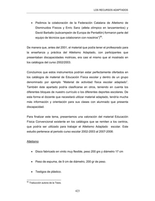 LOS RECURSOS ADAPTADOS
423
• Pedimos la colaboración de la Federación Catalana de Atletismo de
Disminuidos Físicos y Enric Sanz (atleta olímpico en lanzamientos) y
David Barballo (subcampeón de Europa de Pentatlón) formaron parte del
equipo de técnicos que colaboraron con nosotros”)95
.
De manera que, antes del 2001, el material que podía tener el profesorado para
la enseñanza y práctica del Atletismo Adaptado, con participantes que
presentaban discapacidades motrices, era casi el mismo que el mostrado en
los catálogos del curso 2002/2003.
Concluimos que estos instrumentos podrían estar perfectamente ofertados en
los catálogos de material de Educación Física escolar y dentro de un grupo
denominado por ejemplo “Material de actividad física escolar adaptado”.
También éste apartado podría clasificarse en otros, teniendo en cuenta los
diferentes bloques de nuestro currículo o los diferentes deportes escolares. De
esta forma el docente que necesitará utilizar material adaptado, tendría mucha
más información y orientación para sus clases con alumnado que presenta
discapacidad.
Para finalizar este tema, presentamos una valoración del material Educación
Física Convencional existente en los catálogos que se remiten a los centros,
que podría ser utilizado para trabajar el Atletismo Adaptado escolar. Este
estudio pertenece al periodo curso escolar 2002-2003 al 2007-2008:
Atletismo
• Disco fabricado en vinilo muy flexible, peso 200 grs y diámetro 17 cm
• Peso de espuma, de 9 cm de diámetro, 200 gr de peso.
• Testigos de plástico.
95
Traducción autora de la Tesis.
 