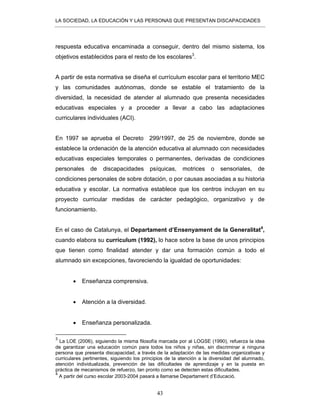 LA SOCIEDAD, LA EDUCACIÓN Y LAS PERSONAS QUE PRESENTAN DISCAPACIDADES
43
respuesta educativa encaminada a conseguir, dentro del mismo sistema, los
objetivos establecidos para el resto de los escolares3
.
A partir de esta normativa se diseña el currículum escolar para el territorio MEC
y las comunidades autónomas, donde se estable el tratamiento de la
diversidad, la necesidad de atender al alumnado que presenta necesidades
educativas especiales y a proceder a llevar a cabo las adaptaciones
curriculares individuales (ACI).
En 1997 se aprueba el Decreto 299/1997, de 25 de noviembre, donde se
establece la ordenación de la atención educativa al alumnado con necesidades
educativas especiales temporales o permanentes, derivadas de condiciones
personales de discapacidades psíquicas, motrices o sensoriales, de
condiciones personales de sobre dotación, o por causas asociadas a su historia
educativa y escolar. La normativa establece que los centros incluyan en su
proyecto curricular medidas de carácter pedagógico, organizativo y de
funcionamiento.
En el caso de Catalunya, el Departament d’Ensenyament de la Generalitat4
,
cuando elabora su currículum (1992), lo hace sobre la base de unos principios
que tienen como finalidad atender y dar una formación común a todo el
alumnado sin excepciones, favoreciendo la igualdad de oportunidades:
• Enseñanza comprensiva.
• Atención a la diversidad.
• Enseñanza personalizada.
3
La LOE (2006), siguiendo la misma filosofía marcada por al LOGSE (1990), refuerza la idea
de garantizar una educación común para todos los niños y niñas, sin discriminar a ninguna
persona que presenta discapacidad, a través de la adaptación de las medidas organizativas y
curriculares pertinentes, siguiendo los principios de la atención a la diversidad del alumnado,
atención individualizada, prevención de las dificultades de aprendizaje y en la puesta en
práctica de mecanismos de refuerzo, tan pronto como se detecten estas dificultades.
4
A partir del curso escolar 2003-2004 pasará a llamarse Departament d’Educació.
 