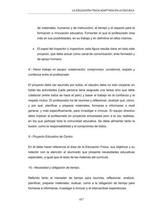 LA EDUCACIÓN FÍSICA ADAPTADA EN LA ESCUELA
457
de materiales, humanos y de instrucción), el tiempo y el espacio para la
formación e innovación educativa. Fomentar el que el profesorado crea
más en sus posibilidades, en su trabajo y en definitiva en ellos mismos.
• El papel del inspector o inspectora: esta figura resulta clave en todo este
proyecto, que debe actuar como canal de comunicación, ente formador y
de apoyo humano.
8.- Hacer trabajo en equipo: colaboración, compromiso, constancia, respeto y
confianza entre el profesorado.
El proyecto debe ser asumido por todos; el claustro debe no solo cooperar en
todas las actividades (cada persona tiene asignada una tarea) sino que debe
colaborar (entre todos se hace el plan) y basar el trabajo en la confianza y el
respeto mutuo. El profesorado ha de reunirse y reflexionar, analizar qué, cómo,
y por qué, planificar y preparar materiales, formarse e informarse a nivel
general, y más específicamente, para investigar e innovar. El equipo directivo
debe implicar al profesorado en proyectos entusiastas pero a la vez realistas,
en los que participe toda la comunidad educativa. Se debe alimentar tanto la
ilusión, como la responsabilidad y el compromiso de todos.
9.- Proyecto Educativo de Centro.
En él debe hacer referencia al área de la Educación Física, sus objetivos y su
relación con la atención al alumnado que presenta necesidades educativas
especiales, a igual que el resto de las materias del currículo.
10.- Necesidad y obligación de tiempo.
Referido tanto al menester de tiempo para reunirse, reflexionar, analizar,
planificar, preparar materiales, evaluar, como a la obligación de tiempo para
formarse e informarse, investigar e innovar y el intercambiar experiencias.
 
