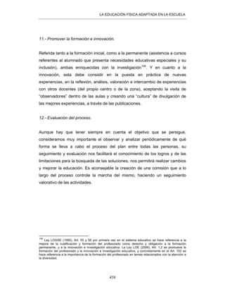 LA EDUCACIÓN FÍSICA ADAPTADA EN LA ESCUELA
458
11.- Promover la formación e innovación.
Referida tanto a la formación inicial, como a la permanente (asistencia a cursos
referentes al alumnado que presenta necesidades educativas especiales y su
inclusión), ambas enriquecidas con la investigación109
. Y en cuanto a la
innovación, esta debe consistir en la puesta en práctica de nuevas
experiencias, en la reflexión, análisis, valoración e intercambio de experiencias
con otros docentes (del propio centro o de la zona), aceptando la visita de
“observadores” dentro de las aulas y creando una “cultura” de divulgación de
las mejores experiencias, a través de las publicaciones.
12.- Evaluación del proceso.
Aunque hay que tener siempre en cuenta el objetivo que se persigue,
consideramos muy importante el observar y analizar periódicamente de qué
forma se lleva a cabo el proceso del plan entre todas las personas, su
seguimiento y evaluación nos facilitará el conocimiento de los logros y de las
limitaciones para la búsqueda de las soluciones, nos permitirá realizar cambios
y mejorar la educación. Es aconsejable la creación de una comisión que a lo
largo del proceso controle la marcha del mismo, haciendo un seguimiento
valorativo de las actividades.
109
Ley LOGSE (1990), Art. 55 y 56 por primera vez en el sistema educativo se hace referencia a la
mejora de la cualificación y formación del profesorado como derecho y obligación a la formación
permanente, y a la innovación e investigación educativa. La Ley LOE (2006), Art. 1,2 se promueve la
formación del profesorado y la innovación e investigación educativa, y concretamente en el Art. 102 se
hace referencia a la importancia de la formación del profesorado en temas relacionados con la atención a
la diversidad.
 