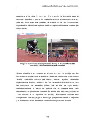 LA EDUCACIÓN FÍSICA ADAPTADA EN LA ESCUELA
462
educativos y de iniciación deportiva. Solo a modo de ilustración sobre el
desarrollo tecnológico que se ha producido en torno al Atletismo (carreras),
para los practicantes que padecen la amputación de sus extremidades,
exponemos a continuación algunos de los tipos predominantes de prótesis que
estos utilizan.
Imagen nº 19: momentos de competición del Meeting de Hospitalet Nord, 2008
(Barcelona). Fotografías tomadas por M. Cumellas.
Similar situación la encontramos en el caso concreto del anclaje para los
lanzamientos adaptados en el Atletismo, donde se puede apreciar el sistema
“MASA”, aportación realizada por Manolo Sánchez Aguilera, reconocido
especialista de Atletismo Adaptado del Club de Nou Barris de Barcelona, para
las Olimpiadas de Barcelona (1992), con el que se logró reducir
considerablemente el tiempo de demora que se producía entre cada
lanzamiento y la preparación previa de los atletas para ejecutarlo (se paso de
12-15 minutos a 10 segundos de anclaje). Actualmente Sánchez esta
trabajando en un nuevo proyecto de anclaje, que permitirá mejorar la seguridad
y el lanzamiento de los atletas que presentan discapacidades motrices.
 