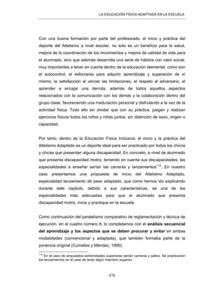 LA EDUCACIÓN FÍSICA ADAPTADA EN LA ESCUELA
478
Con una buena formación por parte del profesorado, el inicio y práctica del
deporte del Atletismo a nivel escolar, no solo es un beneficio para la salud,
mejora de la coordinación de los movimientos y mejora de calidad de vida para
el alumnado, sino que además desarrolla una serie de hábitos con valor social,
muy importantes a tener en cuenta dentro de la educación elemental, como son
el autocontrol, el esforzarse para adquirir aprendizaje y superación de sí
mismo, la satisfacción al vencer las limitaciones, el respeto al adversario, el
aprender a encajar una derrota, además de todos aquellos aspectos
relacionados con la comunicación con los demás y la colaboración dentro del
grupo clase, favoreciendo una maduración personal y disfrutando a la vez de la
actividad física. Todo ello sin olvidar que con su práctica, juegan y realizan
ejercicios físicos todos los niños y niñas juntos, sin distinción de sexo, origen o
capacidad.
Por tanto, dentro de la Educación Física Inclusiva, el inicio y la práctica del
Atletismo Adaptado es un deporte ideal para ser practicado por todos los chicos
y chicas que presentan alguna discapacidad. En concreto, a nivel de alumnado
que presenta discapacidad motriz, teniendo en cuenta sus discapacidades, las
especialidades a enseñar serían las carreras y lanzamientos112
. En nuestro
caso presentamos una propuesta de inicio del Atletismo Adaptado,
especialidad lanzamiento de peso adaptado, que como hemos ido explicando
durante este capitulo, debido a sus características, es una de las
especialidades más adecuadas para que el alumnado que presenta
discapacidad motriz, inicie y practique en la escuela.
Como continuación del paralelismo comparativo de reglamentación y técnica de
ejecución, en el cuadro número 8, lo completamos con el análisis secuencial
del aprendizaje y los aspectos que se deben procurar y evitar en ambas
modalidades (convencional y adaptada), que también formaba parte de la
ponencia original (Cumellas y Méndez, 1999).
112
En el caso de amputados extremidades superiores serían carreras y saltos. Se practicarían
los lanzamientos en el caso de tener algún miembro superior.
 
