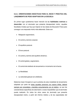LA EDUCACIÓN FÍSICA ADAPTADA EN LA ESCUELA
481
6.2.4.- ORIENTACIONES DIDÁCTICAS PARA EL INICIO Y PRÁCTICA DEL
LANZAMIENTO DE PESO ADAPTADO EN LA ESCUELA
En primer lugar quisiéramos hacer mención de las habilidades motrices a
desarrollar con el alumnado que presenta discapacidad motriz, aquellas
facultades innatas que hay que mejorar en las clases de Educación Física para
conseguir una respuesta motriz más elaborada. Estas son:
• Relajación segmentaría.
• El control y dominio corporal.
• El equilibrio postural.
• El tono postural.
• El control y dominio del equilibrio dinámico.
• El control global y segmentario.
• El control del artefacto de lanzamiento e incremento de la fuerza.
• La flexibilidad.
• La velocidad gestual con artefactos.
Debemos hacer hincapié en que la práctica de esta modalidad de lanzamiento
adaptado por parte de todas aquellas personas con espina bífida, deberá
siempre ser consultada y decidida conjuntamente con el médico, ya que las
características específicas de esta lesión a veces imposibilitan que el alumnado
pueda realizarlo. En todos los otros casos de alumnado que presenta
discapacidad motriz, a partir del informe médico y de las capacidades del
 