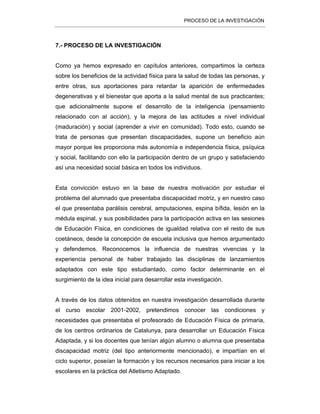 PROCESO DE LA INVESTIGACIÓN
7.- PROCESO DE LA INVESTIGACIÓN
Como ya hemos expresado en capítulos anteriores, compartimos la certeza
sobre los beneficios de la actividad física para la salud de todas las personas, y
entre otras, sus aportaciones para retardar la aparición de enfermedades
degenerativas y el bienestar que aporta a la salud mental de sus practicantes;
que adicionalmente supone el desarrollo de la inteligencia (pensamiento
relacionado con al acción), y la mejora de las actitudes a nivel individual
(maduración) y social (aprender a vivir en comunidad). Todo esto, cuando se
trata de personas que presentan discapacidades, supone un beneficio aún
mayor porque les proporciona más autonomía e independencia física, psíquica
y social, facilitando con ello la participación dentro de un grupo y satisfaciendo
así una necesidad social básica en todos los individuos.
Esta convicción estuvo en la base de nuestra motivación por estudiar el
problema del alumnado que presentaba discapacidad motriz, y en nuestro caso
el que presentaba parálisis cerebral, amputaciones, espina bífida, lesión en la
médula espinal, y sus posibilidades para la participación activa en las sesiones
de Educación Física, en condiciones de igualdad relativa con el resto de sus
coetáneos, desde la concepción de escuela inclusiva que hemos argumentado
y defendemos. Reconocemos la influencia de nuestras vivencias y la
experiencia personal de haber trabajado las disciplinas de lanzamientos
adaptados con este tipo estudiantado, como factor determinante en el
surgimiento de la idea inicial para desarrollar esta investigación.
A través de los datos obtenidos en nuestra investigación desarrollada durante
el curso escolar 2001-2002, pretendimos conocer las condiciones y
necesidades que presentaba el profesorado de Educación Física de primaria,
de los centros ordinarios de Catalunya, para desarrollar un Educación Física
Adaptada, y si los docentes que tenían algún alumno o alumna que presentaba
discapacidad motriz (del tipo anteriormente mencionado), e impartían en el
ciclo superior, poseían la formación y los recursos necesarios para iniciar a los
escolares en la práctica del Atletismo Adaptado.
 