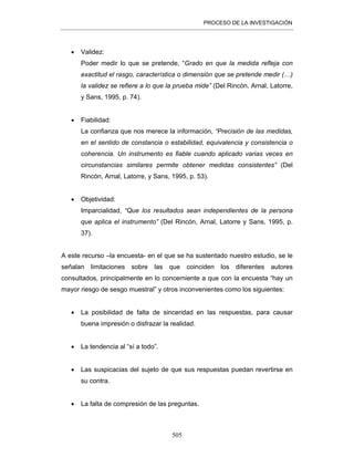 PROCESO DE LA INVESTIGACIÓN
505
• Validez:
Poder medir lo que se pretende, “Grado en que la medida refleja con
exactitud el rasgo, característica o dimensión que se pretende medir (…)
la validez se refiere a lo que la prueba mide” (Del Rincón, Arnal, Latorre,
y Sans, 1995, p. 74).
• Fiabilidad:
La confianza que nos merece la información, “Precisión de las medidas,
en el sentido de constancia o estabilidad, equivalencia y consistencia o
coherencia. Un instrumento es fiable cuando aplicado varias veces en
circunstancias similares permite obtener medidas consistentes” (Del
Rincón, Arnal, Latorre, y Sans, 1995, p. 53).
• Objetividad:
Imparcialidad, “Que los resultados sean independientes de la persona
que aplica el instrumento” (Del Rincón, Arnal, Latorre y Sans, 1995, p.
37).
A este recurso –la encuesta- en el que se ha sustentado nuestro estudio, se le
señalan limitaciones sobre las que coinciden los diferentes autores
consultados, principalmente en lo concerniente a que con la encuesta “hay un
mayor riesgo de sesgo muestral” y otros inconvenientes como los siguientes:
• La posibilidad de falta de sinceridad en las respuestas, para causar
buena impresión o disfrazar la realidad.
• La tendencia al “sí a todo”.
• Las suspicacias del sujeto de que sus respuestas puedan revertirse en
su contra.
• La falta de compresión de las preguntas.
 
