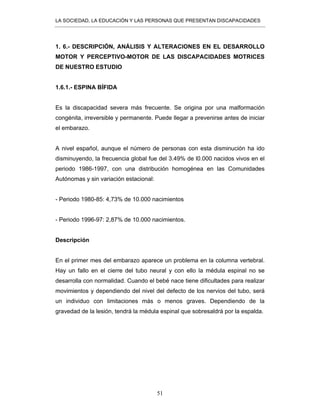 LA SOCIEDAD, LA EDUCACIÓN Y LAS PERSONAS QUE PRESENTAN DISCAPACIDADES
51
1. 6.- DESCRIPCIÓN, ANÁLISIS Y ALTERACIONES EN EL DESARROLLO
MOTOR Y PERCEPTIVO-MOTOR DE LAS DISCAPACIDADES MOTRICES
DE NUESTRO ESTUDIO
1.6.1.- ESPINA BÍFIDA
Es la discapacidad severa más frecuente. Se origina por una malformación
congénita, irreversible y permanente. Puede llegar a prevenirse antes de iniciar
el embarazo.
A nivel español, aunque el número de personas con esta disminución ha ido
disminuyendo, la frecuencia global fue del 3.49% de l0.000 nacidos vivos en el
periodo 1986-1997, con una distribución homogénea en las Comunidades
Autónomas y sin variación estacional:
- Periodo 1980-85: 4,73% de 10.000 nacimientos
- Periodo 1996-97: 2,87% de 10.000 nacimientos.
Descripción
En el primer mes del embarazo aparece un problema en la columna vertebral.
Hay un fallo en el cierre del tubo neural y con ello la médula espinal no se
desarrolla con normalidad. Cuando el bebé nace tiene dificultades para realizar
movimientos y dependiendo del nivel del defecto de los nervios del tubo, será
un individuo con limitaciones más o menos graves. Dependiendo de la
gravedad de la lesión, tendrá la médula espinal que sobresaldrá por la espalda.
 
