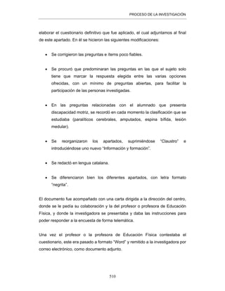 PROCESO DE LA INVESTIGACIÓN
510
elaborar el cuestionario definitivo que fue aplicado, el cual adjuntamos al final
de este apartado. En él se hicieron las siguientes modificaciones:
• Se corrigieron las preguntas e ítems poco fiables.
• Se procuró que predominaran las preguntas en las que el sujeto solo
tiene que marcar la respuesta elegida entre las varias opciones
ofrecidas, con un mínimo de preguntas abiertas, para facilitar la
participación de las personas investigadas.
• En las preguntas relacionadas con el alumnado que presenta
discapacidad motriz, se recordó en cada momento la clasificación que se
estudiaba (paralíticos cerebrales, amputados, espina bífida, lesión
medular).
• Se reorganizaron los apartados, suprimiéndose “Claustro” e
introduciéndose uno nuevo “Información y formación”.
• Se redactó en lengua catalana.
• Se diferenciaron bien los diferentes apartados, con letra formato
“negrita”.
El documento fue acompañado con una carta dirigida a la dirección del centro,
donde se le pedía su colaboración y la del profesor o profesora de Educación
Física, y donde la investigadora se presentaba y daba las instrucciones para
poder responder a la encuesta de forma telemática.
Una vez el profesor o la profesora de Educación Física contestaba el
cuestionario, este era pasado a formato “Word” y remitido a la investigadora por
correo electrónico, como documento adjunto.
 