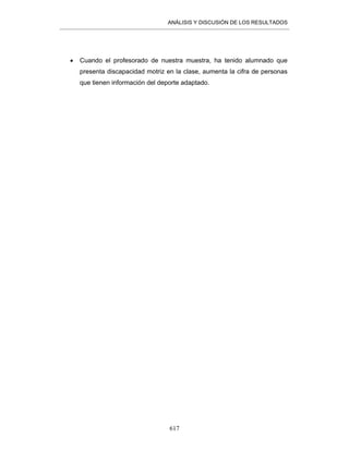 ANÁLISIS Y DISCUSIÓN DE LOS RESULTADOS
617
• Cuando el profesorado de nuestra muestra, ha tenido alumnado que
presenta discapacidad motriz en la clase, aumenta la cifra de personas
que tienen información del deporte adaptado.
 