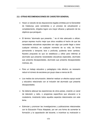 RECOMENDACIONES
636
2.2.- OTRAS RECOMENDACIONES DE CARÁCTER GENERAL
• Hacer un estudio de las disposiciones legales emitidas por la Generalitat
de Catalunya, para someterlas a un proceso de actualización y
completamiento, dirigidos lograr una mayor eficacia y aplicación de los
objetivos que persiguen.
• El término “alumnado que presenta…” es el más adecuado a utilizar,
porque expresa mucho mejor que otros vocablos el hecho de que las
necesidades educativas especiales son algo que puede llegar a tener
cualquier individuo, en cualquier momento de su vida, de forma
permanente o temporal, leve o profunda, pudiendo tener cambios.
Nuestra propuesta es que se establezca y utilice para referirse al
alumnado que presenta necesidades educativas especiales, alumnado
que presenta discapacidades, alumnado que presenta discapacidades
motrices, etc.
• Para un trabajo educativo y pedagógico más efectivo, es necesario
reducir el número de escolares por grupo clase a menos de 20.
• Los medios de comunicación, deberían realizar un efectivo apoyo social
y educativo relacionado con al inclusión del alumnado que presenta
discapacidades.
• Se debería adecuar las experiencias de otros países, creando un canal
de televisión y radio, o programas específicos que educaran a la
ciudadanía, mostrando todos aquellos aspectos relacionados con este
tema.
• Estimular y promover las investigaciones y publicaciones relacionadas
con la Educación Física Adaptada, por ser una forma de aumentar la
formación y la capacitación del docente, e incentivar su motivación e
 