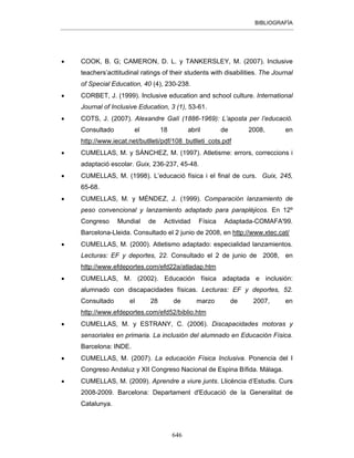 BIBLIOGRAFÍA
646
• COOK, B. G; CAMERON, D. L. y TANKERSLEY, M. (2007). Inclusive
teachers’acttitudinal ratings of their students with disabilities. The Journal
of Special Education, 40 (4), 230-238.
• CORBET, J. (1999). Inclusive education and school culture. International
Journal of Inclusive Education, 3 (1), 53-61.
• COTS, J. (2007). Alexandre Galí (1886-1969): L’aposta per l’educació.
Consultado el 18 abril de 2008, en
http://www.iecat.net/butlleti/pdf/108_butlleti_cots.pdf
• CUMELLAS, M. y SÁNCHEZ, M. (1997). Atletisme: errors, correccions i
adaptació escolar. Guix, 236-237, 45-48.
• CUMELLAS, M. (1998). L’educació física i el final de curs. Guix, 245,
65-68.
• CUMELLAS, M. y MÉNDEZ, J. (1999). Comparación lanzamiento de
peso convencional y lanzamiento adaptado para parapléjicos. En 12º
Congreso Mundial de Actividad Física Adaptada-COMAFA'99.
Barcelona-Lleida. Consultado el 2 junio de 2008, en http://www.xtec.cat/
• CUMELLAS, M. (2000). Atletismo adaptado: especialidad lanzamientos.
Lecturas: EF y deportes, 22. Consultado el 2 de junio de 2008, en
http://www.efdeportes.com/efd22a/atladap.htm
• CUMELLAS, M. (2002). Educación física adaptada e inclusión:
alumnado con discapacidades físicas. Lecturas: EF y deportes, 52.
Consultado el 28 de marzo de 2007, en
http://www.efdeportes.com/efd52/biblio.htm
• CUMELLAS, M. y ESTRANY, C. (2006). Discapacidades motoras y
sensoriales en primaria. La inclusión del alumnado en Educación Física.
Barcelona: INDE.
• CUMELLAS, M. (2007). La educación Física Inclusiva. Ponencia del I
Congreso Andaluz y XII Congreso Nacional de Espina Bífida. Málaga.
• CUMELLAS, M. (2009). Aprendre a viure junts. Llicència d’Estudis. Curs
2008-2009. Barcelona: Departament d'Educació de la Generalitat de
Catalunya.
 