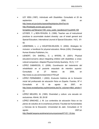 BIBLIOGRAFÍA
656
• LEY IDEA (1997). Individuals with Disabilities. Consultado el 20 de
septiembre de 2008, en
http://www.ed.gov/policy/speced/leg/edpicks.jhtml?src=ln
http://frwebgate.access.gpo.gov/cgi-
bin/getdoc.cgi?dbname=108_cong_public_laws&docid=f:publ446.108
• LEYSER, Y. y BEN-YEHUDA, S. (1999). Teacher use of instructional
practices to accomodate student diversity: use of israeli general and
Special Educators. International Journal of Special Education. 14(1), 81-
92.
• LIEBERMAN, L. J. y HOUSTON-WILSON, C. (2002). Strategies for
inclusion: a handbook for physical educators. Illinois (USA): Champaign.
Human Kinetics Publishers, Inc.
• LIENERT, CH; SHERILL, C. y MYERS, B. (2001): Physical
educators’concerns about integrating children with disabilities: a cross-
cultural comparison. Adapted Physical Activity Quarterly, 18 (1), 1-17
• LÓPEZ CABARCOS, C. (2008). Coordinación del tratamiento del
rehabilitador en el paciente amputado de miembro superior.
Consultado el 27 febrero de 2009, en
http://www.cs.urjc.es/revistas/reito/J1704.pdf
• LÓPEZ FERNÁNDEZ, I (2003): Evolución histórica de la formación
inicial del profesorado de educación física en España. Fuentes, Nº 4.
Consultado el 15 de agosto de 2007, en
http://www.revistafuentes.org/htm/article.php?id_volumen=4&id_article=1
11
• LÓPEZ MELERO, M. (1995): Diversidad y cultura: una escuela sin
exclusiones. Kikiriki, 38, 26-38
• LÓPEZ SÁNCHEZ, J. M. Los contenidos de educación física en los
planes de estudios de la enseñanza primaria. Facultad de Humanidades
y Ciencias de la Educación. Universidad de Jaén. Consultado el 12
agosto 2007,en
http://feadef.iespana.es/almeria/comunicaciones/AT1/C1_03.doc
 