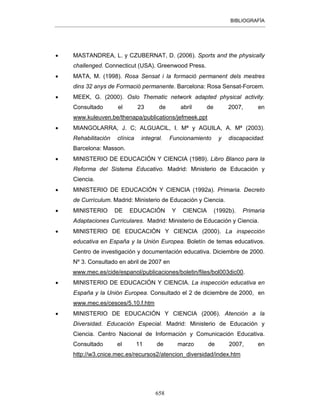 BIBLIOGRAFÍA
658
• MASTANDREA, L. y CZUBERNAT, D. (2006). Sports and the physically
challenged. Connecticut (USA). Greenwood Press.
• MATA, M. (1998). Rosa Sensat i la formació permanent dels mestres
dins 32 anys de Formació permanente. Barcelona: Rosa Sensat-Forcem.
• MEEK, G. (2000). Oslo Thematic network adapted physical activity.
Consultado el 23 de abril de 2007, en
www.kuleuven.be/thenapa/publications/jefmeek.ppt
• MIANGOLARRA, J. C; ALGUACIL, I. Mª y AGUILA, A. Mª (2003).
Rehabilitación clínica integral. Funcionamiento y discapacidad.
Barcelona: Masson.
• MINISTERIO DE EDUCACIÓN Y CIENCIA (1989). Libro Blanco para la
Reforma del Sistema Educativo. Madrid: Ministerio de Educación y
Ciencia.
• MINISTERIO DE EDUCACIÓN Y CIENCIA (1992a). Primaria. Decreto
de Currículum. Madrid: Ministerio de Educación y Ciencia.
• MINISTERIO DE EDUCACIÓN Y CIENCIA (1992b). Primaria
Adaptaciones Curriculares. Madrid: Ministerio de Educación y Ciencia.
• MINISTERIO DE EDUCACIÓN Y CIENCIA (2000). La inspección
educativa en España y la Unión Europea. Boletín de temas educativos.
Centro de investigación y documentación educativa. Diciembre de 2000.
Nº 3. Consultado en abril de 2007 en
www.mec.es/cide/espanol/publicaciones/boletin/files/bol003dic00.
• MINISTERIO DE EDUCACIÓN Y CIENCIA. La inspección educativa en
España y la Unión Europea. Consultado el 2 de diciembre de 2000, en
www.mec.es/cesces/5.10.f.htm
• MINISTERIO DE EDUCACIÓN Y CIENCIA (2006). Atención a la
Diversidad. Educación Especial. Madrid: Ministerio de Educación y
Ciencia. Centro Nacional de Información y Comunicación Educativa.
Consultado el 11 de marzo de 2007, en
http://w3.cnice.mec.es/recursos2/atencion_diversidad/index.htm
 