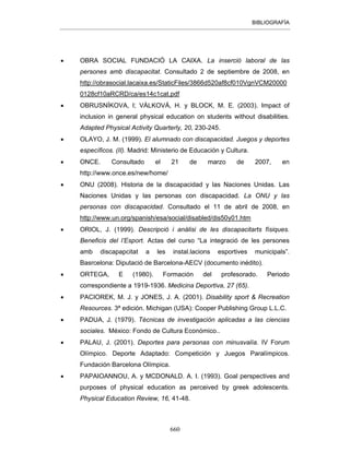 BIBLIOGRAFÍA
660
• OBRA SOCIAL FUNDACIÓ LA CAIXA. La inserció laboral de las
persones amb discapacitat. Consultado 2 de septiembre de 2008, en
http://obrasocial.lacaixa.es/StaticFiles/3866d520af8cf010VgnVCM20000
0128cf10aRCRD/ca/es14c1cat.pdf
• OBRUSNÍKOVA, I; VÁLKOVÁ, H. y BLOCK, M. E. (2003). Impact of
inclusion in general physical education on students without disabilities.
Adapted Physical Activity Quarterly, 20, 230-245.
• OLAYO, J. M. (1999). El alumnado con discapacidad. Juegos y deportes
específicos. (II). Madrid: Ministerio de Educación y Cultura.
• ONCE. Consultado el 21 de marzo de 2007, en
http://www.once.es/new/home/
• ONU (2008). Historia de la discapacidad y las Naciones Unidas. Las
Naciones Unidas y las personas con discapacidad. La ONU y las
personas con discapacidad. Consultado el 11 de abril de 2008, en
http://www.un.org/spanish/esa/social/disabled/dis50y01.htm
• ORIOL, J. (1999). Descripció i anàlisi de les discapacitarts físiques.
Beneficis del l’Esport. Actas del curso “La integració de les persones
amb discapapcitat a les instal.lacions esportives municipals”.
Basrcelona: Diputació de Barcelona-AECV (documento inédito).
• ORTEGA, E (1980). Formación del profesorado. Periodo
correspondiente a 1919-1936. Medicina Deportiva, 27 (65).
• PACIOREK, M. J. y JONES, J. A. (2001). Disability sport & Recreation
Resources. 3ª edición. Michigan (USA): Cooper Publishing Group L.L.C.
• PADUA, J. (1979). Técnicas de investigación aplicadas a las ciencias
sociales. México: Fondo de Cultura Económico..
• PALAU, J. (2001). Deportes para personas con minusvalía. IV Forum
Olímpico. Deporte Adaptado: Competición y Juegos Paralímpicos.
Fundación Barcelona Olímpica.
• PAPAIOANNOU, A. y MCDONALD. A. I. (1993). Goal perspectives and
purposes of physical education as perceived by greek adolescents.
Physical Education Review, 16, 41-48.
 