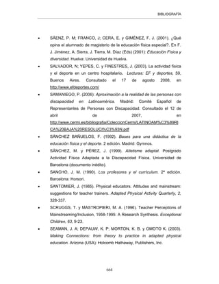 BIBLIOGRAFÍA
664
• SÁENZ, P. M; FRANCO, J; CERA, E. y GIMÉNEZ, F. J. (2001). ¿Qué
opina el alumnado de magisterio de la educación física especial?. En F.
J. Jiménez, A. Sierra, J. Tierra, M. Díaz (Eds) (2001): Educación Física y
diversidad. Huelva: Universidad de Huelva.
• SALVADOR, N; YEPES, C. y FINESTRES, J. (2003). La actividad física
y el deporte en un centro hospitalario. Lecturas: EF y deportes, 59,
Buenos Aires. Consultado el 17 de agosto 2008, en
http://www.efdeportes.com/
• SAMANIEGO, P. (2006): Aproximación a la realidad de las personas con
discapacidad en Latinoamérica. Madrid: Comité Español de
Representantes de Personas con Discapacidad. Consultado el 12 de
abril de 2007, en
http://www.cermi.es/bibliografia/ColeccionCermi/LATINOAM%C3%89RI
CA%20BAJA%20RESOLUCI%C3%93N.pdf
• SÁNCHEZ BAÑUELOS, F. (1992). Bases para una didáctica de la
educación física y el deporte. 2 edición. Madrid: Gymnos.
• SÁNCHEZ, M. y PÉREZ, J. (1999). Atletisme adaptat. Postgrado
Actividad Física Adaptada a la Discapacidad Física. Universidad de
Barcelona (documento inédito).
• SANCHO, J. M. (1990). Los profesores y el currículum. 2ª edición.
Barcelona: Horsori.
• SANTOMIER, J. (1985). Physical educators. Attitudes and mainstream:
suggestions for teacher trainers. Adapted Physical Activity Quarterly, 2,
328-337.
• SCRUGGS, T. y MASTROPIERI, M. A. (1996). Teacher Perceptions of
Mainstreaming/Inclusion, 1958-1995: A Research Synthesis. Exceptional
Children, 63, 9-23.
• SEAMAN, J. A; DEPAUW, K. P; MORTON, K. B. y OMOTO K. (2003).
Making Connections: from theory to practice in adapted physical
education. Arizona (USA): Holcomb Hathaway, Publishers, Inc.
 