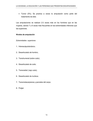 LA SOCIEDAD, LA EDUCACIÓN Y LAS PERSONAS QUE PRESENTAN DISCAPACIDADES
72
• Tumor (5%). Se practica a veces la amputación como parte del
tratamiento de éste.
Las amputaciones se realizan 2.5 veces más en los hombres que en las
mujeres, siendo 7 u 8 veces más frecuentes en las extremidades inferiores que
las superiores.
Niveles de amputación
Extremidades superiores
1. Interescápulotoráxico.
2. Desarticulado de hombro.
3. Transhumeral (sobre codo).
4. Desarticulado de codo.
5. Transradial ( bajo codo).
6. Desarticulado de muñeca.
7. Transmetacarpianas y parciales del carpo.
8. Pulgar.
 