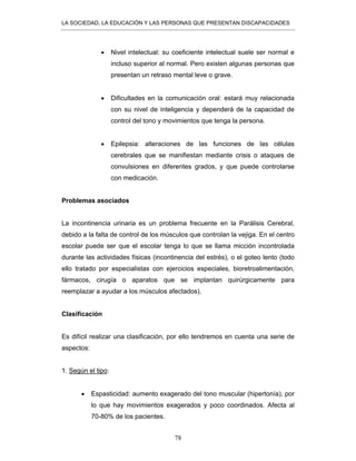 LA SOCIEDAD, LA EDUCACIÓN Y LAS PERSONAS QUE PRESENTAN DISCAPACIDADES
78
• Nivel intelectual: su coeficiente intelectual suele ser normal e
incluso superior al normal. Pero existen algunas personas que
presentan un retraso mental leve o grave.
• Dificultades en la comunicación oral: estará muy relacionada
con su nivel de inteligencia y dependerá de la capacidad de
control del tono y movimientos que tenga la persona.
• Epilepsia: alteraciones de las funciones de las células
cerebrales que se manifiestan mediante crisis o ataques de
convulsiones en diferentes grados, y que puede controlarse
con medicación.
Problemas asociados
La incontinencia urinaria es un problema frecuente en la Parálisis Cerebral,
debido a la falta de control de los músculos que controlan la vejiga. En el centro
escolar puede ser que el escolar tenga lo que se llama micción incontrolada
durante las actividades físicas (incontinencia del estrés), o el goteo lento (todo
ello tratado por especialistas con ejercicios especiales, bioretroalimentación,
fármacos, cirugía o aparatos que se implantan quirúrgicamente para
reemplazar a ayudar a los músculos afectados).
Clasificación
Es difícil realizar una clasificación, por ello tendremos en cuenta una serie de
aspectos:
1. Según el tipo:
• Espasticidad: aumento exagerado del tono muscular (hipertonía), por
lo que hay movimientos exagerados y poco coordinados. Afecta al
70-80% de los pacientes.
 