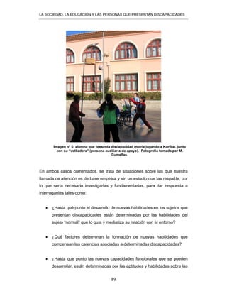 LA SOCIEDAD, LA EDUCACIÓN Y LAS PERSONAS QUE PRESENTAN DISCAPACIDADES
89
Imagen nº 5: alumna que presenta discapacidad motriz jugando a Korfbal, junto
con su “vetlladora” (persona auxiliar o de apoyo). Fotografía tomada por M.
Cumellas.
En ambos casos comentados, se trata de situaciones sobre las que nuestra
llamada de atención es de base empírica y sin un estudio que las respalde, por
lo que sería necesario investigarlas y fundamentarlas, para dar respuesta a
interrogantes tales como:
• ¿Hasta qué punto el desarrollo de nuevas habilidades en los sujetos que
presentan discapacidades están determinadas por las habilidades del
sujeto “normal” que lo guía y mediatiza su relación con el entorno?
• ¿Qué factores determinan la formación de nuevas habilidades que
compensan las carencias asociadas a determinadas discapacidades?
• ¿Hasta que punto las nuevas capacidades funcionales que se pueden
desarrollar, están determinadas por las aptitudes y habilidades sobre las
 